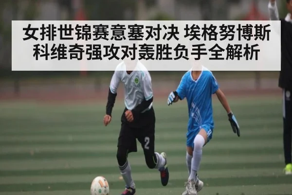 女排世锦赛意塞对决 埃格努博斯科维奇强攻对轰胜负手全解析
