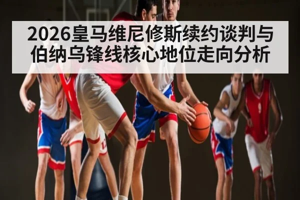 2026皇马维尼修斯续约谈判与伯纳乌锋线核心地位走向分析